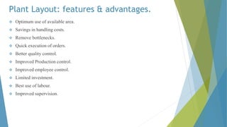 Plant Layout: features & advantages.
 Optimum use of available area.
 Savings in handling costs.
 Remove bottlenecks.
 Quick execution of orders.
 Better quality control.
 Improved Production control.
 Improved employee control.
 Limited investment.
 Best use of labour.
 Improved supervision.
 