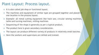 Plant Layout: Process layout.
 It is also called job shop or functional layout.
 The machines and equipment of similar type are grouped together and placed in
one location in the process layout.
 Example: all metal cutting equipment like hack saw, circular sewing machines,
lathe and turning machines, milling machines
 Sequencing of the shops is generally as per a typical product.
 The product here is given secondary consideration.
 The layout can produce different variety of products in relatively small batches.
 Here the workers and supervisors are skilled and trained.
 