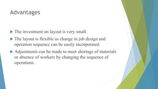 Advantages
 The investment on layout is very small.
 The layout is flexible as change in job design and
operation sequence can be easily incorporated.
 Adjustments can be made to meet shortage of materials
or absence of workers by changing the sequence of
operations.
 