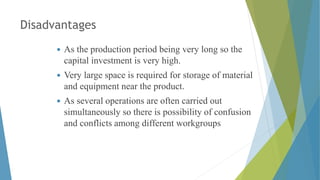 Disadvantages
 As the production period being very long so the
capital investment is very high.
 Very large space is required for storage of material
and equipment near the product.
 As several operations are often carried out
simultaneously so there is possibility of confusion
and conflicts among different workgroups
 