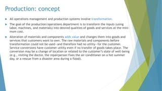 Production: concept
 All operations management and production systems involve transformation.
 The goal of the production/operations department is to transform the inputs (using
labor, machines, and materials) into desired qualities of goods and services at the mini-
mum cost.
 Alteration of materials and components adds value and changes them into goods and
services that customers want to own. The raw materials and components before
transformation could not be used—and therefore had no utility—for the customer.
Service conversions have customer utility even if no transfer of goods takes place. The
conversion may be a change of location or related to the customer’s state of well-being
(e.g., visiting the doctor, the repairperson fixes the air conditioner on a hot summer
day, or a rescue from a disaster area during a flood).
 