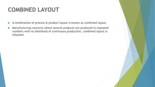 COMBINED LAYOUT
 A combination of process & product layout is known as combined layout.
 Manufacturing concerns where several products are produced in repeated
numbers with no likelihood of continuous production, combined layout is
followed
 