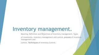 Inventory management.
Meaning, Definition and Objectives of Inventory management, Types
of inventories. Inventory management and control, process of inventory
management and
control, Techniques of Inventory Control.
 
