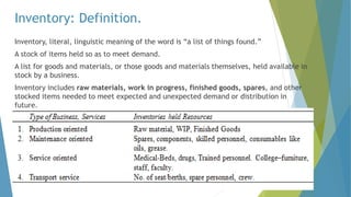 Inventory: Definition.
Inventory, literal, linguistic meaning of the word is “a list of things found.”
A stock of items held so as to meet demand.
A list for goods and materials, or those goods and materials themselves, held available in
stock by a business.
Inventory includes raw materials, work in progress, finished goods, spares, and other
stocked items needed to meet expected and unexpected demand or distribution in
future.
 