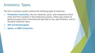 Inventory: Types.
The term inventory usually involves the following types of materials:
1. Production inventories, the raw materials, parts, and components which
enter the firm’s product in the production process. These may consist of
general purpose items manufactured specially to org. specifications, and/or
standard industrial items.
2. WIP and finished goods.
3. Spares, or MRO inventories.
 