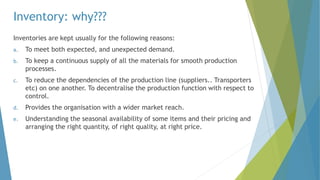 Inventory: why???
Inventories are kept usually for the following reasons:
a. To meet both expected, and unexpected demand.
b. To keep a continuous supply of all the materials for smooth production
processes.
c. To reduce the dependencies of the production line (suppliers.. Transporters
etc) on one another. To decentralise the production function with respect to
control.
d. Provides the organisation with a wider market reach.
e. Understanding the seasonal availability of some items and their pricing and
arranging the right quantity, of right quality, at right price.
 