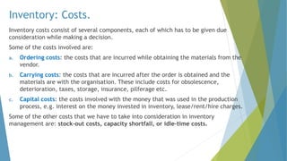 Inventory: Costs.
Inventory costs consist of several components, each of which has to be given due
consideration while making a decision.
Some of the costs involved are:
a. Ordering costs: the costs that are incurred while obtaining the materials from the
vendor.
b. Carrying costs: the costs that are incurred after the order is obtained and the
materials are with the organisation. These include costs for obsolescence,
deterioration, taxes, storage, insurance, pilferage etc.
c. Capital costs: the costs involved with the money that was used in the production
process, e.g. interest on the money invested in inventory, lease/rent/hire charges.
Some of the other costs that we have to take into consideration in inventory
management are: stock-out costs, capacity shortfall, or idle-time costs.
 