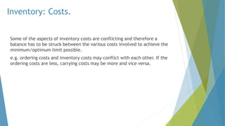 Inventory: Costs.
Some of the aspects of inventory costs are conflicting and therefore a
balance has to be struck between the various costs involved to achieve the
minimum/optimum limit possible.
e.g. ordering costs and inventory costs may conflict with each other. If the
ordering costs are less, carrying costs may be more and vice versa.
 