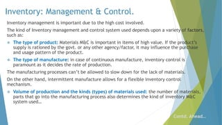 Inventory: Management & Control.
Inventory management is important due to the high cost involved.
The kind of Inventory management and control system used depends upon a variety of factors,
such as:
 The type of product: Materials M&C is important in items of high value. If the product’s
supply is rationed by the govt. or any other agency/factor, it may influence the purchase
and usage pattern of the product.
 The type of manufacture: in case of continuous manufacture, inventory control is
paramount as it decides the rate of production.
The manufacturing processes can’t be allowed to slow down for the lack of materials.
On the other hand, intermittent manufacture allows for a flexible inventory control
mechanism.
 Volume of production and the kinds (types) of materials used: the number of materials,
parts that go into the manufacturing process also determines the kind of inventory M&C
system used…
Contd. Ahead…
 