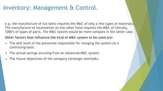 Inventory: Management & Control.
e.g. the manufacture of nut bolts requires the M&C of only a few types of materials.
The manufacture of locomotives on the other hand requires the M&C of literally,
1000’s of types of parts. The M&C system would be more complex in the latter case.
Other factors that influence the kind of M&C system to be used are:
 The skill level of the personnel responsible for manging the system on a
continuing basis.
 The actual savings accruing from an advanced M&C system.
 The future objectives of the company (strategic overlook).
 