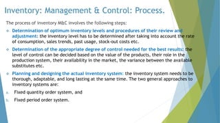 Inventory: Management & Control: Process.
The process of inventory M&C involves the following steps:
 Determination of optimum inventory levels and procedures of their review and
adjustment: the inventory level has to be determined after taking into account the rate
of consumption, sales trends, past usage, stock-out costs etc.
 Determination of the appropriate degree of control needed for the best results: the
level of control can be decided based on the value of the products, their role in the
production system, their availability in the market, the variance between the available
substitutes etc.
 Planning and designing the actual inventory system: the inventory system needs to be
thorough, adaptable, and long lasting at the same time. The two general approaches to
inventory systems are:
a. Fixed quantity order system, and
b. Fixed period order system.
 