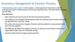 Inventory: Management & Control: Process.
Fixed quantity order system: In this system, a fixed quantity of materials is ordered
whenever the stock in hand reaches a certain pre-specified level. The level fixed is nothing
but the EOQ.
Pros and Cons:
a. Each material can be procured in the most economical quantity.
b. The checks are only needed intermittently while the inventory level remains within the
pre-specified min. and max. levels.
c. The orders are procured at irregular intervals and thus problems in procurement may
occur for the suppliers.
d. The EOQ may be below the supplier minimum for discounts and rebates and thus the
organisation might lose out on possible savings.
e. Assumes stable levels of usage and procurement.
 
