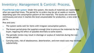 Inventory: Management & Control: Process.
Fixed Period order system: Under this system, the stocks of materials are replenished
after pre-specified times. The period for re-orders may be set at weeks or months
depending upon the consumption pattern of the materials. The stocks are reviewed
continuously and once it reaches the level unsustainable for production, a new order is
put in.
Pros and cons:
a. The system works well for items with irregular consumption pattern.
b. The known period gives the suppliers enough time to procure the materials for the
buyer, negating the effect of possible shortfalls to some extent.
c. The periodic review may result in shortage or surplus of materials during the non-
review period.
d. Carrying costs, risk of obsolescence, deterioration, and even stock-outs may increase
substantially.
 