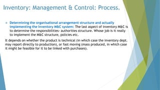 Inventory: Management & Control: Process.
 Determining the organisational arrangement structure and actually
implementing the Inventory M&C system: The last aspect of inventory M&C is
to determine the responsibilities- authorities structure. Whose job is it really
to implement the M&C structure, policies etc.
It depends on whether the product is technical (in which case the inventory dept.
may report directly to production), or fast moving (mass produced, in which case
it might be feasible for it to be linked with purchases).
 