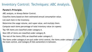 Inventory Control: Techniques: ABC Analysis.
Pareto’s Principle.
ABC analysis, or Always Better Control.
Classifies items based on their estimated annual consumption value.
List each item in the inventory.
Determine the usage volume, and rupee value, and multiply them.
Compute each items percentage of total inventory value (in rupees)
Top 10% items are classified under category A.
Next 20% of items are classified under category B.
The rest of the items (70%) ae classified under category C.
The items under category A are put under strict control, the items under category C under
the least control, and Category B falls somewhere in between.
 