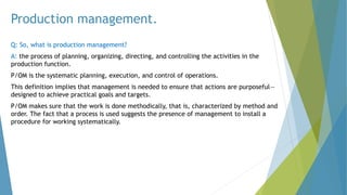 Production management.
Q: So, what is production management?
A: the process of planning, organizing, directing, and controlling the activities in the
production function.
P/OM is the systematic planning, execution, and control of operations.
This definition implies that management is needed to ensure that actions are purposeful—
designed to achieve practical goals and targets.
P/OM makes sure that the work is done methodically, that is, characterized by method and
order. The fact that a process is used suggests the presence of management to install a
procedure for working systematically.
 