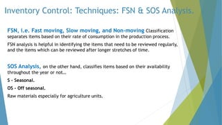 Inventory Control: Techniques: FSN & SOS Analysis.
FSN, i.e. Fast moving, Slow moving, and Non-moving Classification
separates items based on their rate of consumption in the production process.
FSN analysis is helpful in identifying the items that need to be reviewed regularly,
and the items which can be reviewed after longer stretches of time.
SOS Analysis, on the other hand, classifies items based on their availability
throughout the year or not…
S – Seasonal.
OS – Off seasonal.
Raw materials especially for agriculture units.
 