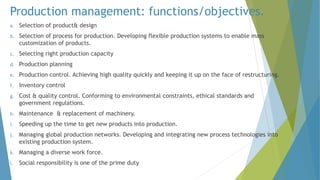 Production management: functions/objectives.
a. Selection of product& design
b. Selection of process for production. Developing flexible production systems to enable mass
customization of products.
c. Selecting right production capacity
d. Production planning
e. Production control. Achieving high quality quickly and keeping it up on the face of restructuring.
f. Inventory control
g. Cost & quality control. Conforming to environmental constraints, ethical standards and
government regulations.
h. Maintenance & replacement of machinery.
i. Speeding up the time to get new products into production.
j. Managing global production networks. Developing and integrating new process technologies into
existing production system.
k. Managing a diverse work force.
l. Social responsibility is one of the prime duty
 