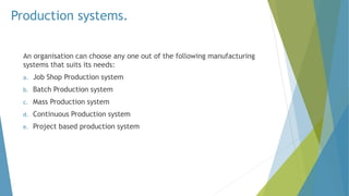 Production systems.
An organisation can choose any one out of the following manufacturing
systems that suits its needs:
a. Job Shop Production system
b. Batch Production system
c. Mass Production system
d. Continuous Production system
e. Project based production system
 