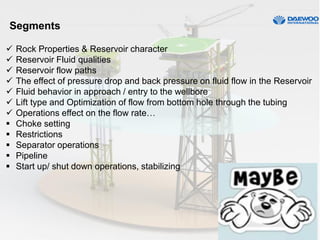 Segments
 Rock Properties & Reservoir character
 Reservoir Fluid qualities
 Reservoir flow paths
 The effect of pressure drop and back pressure on fluid flow in the Reservoir
 Fluid behavior in approach / entry to the wellbore
 Lift type and Optimization of flow from bottom hole through the tubing
 Operations effect on the flow rate…
 Choke setting
 Restrictions
 Separator operations
 Pipeline
 Start up/ shut down operations, stabilizing
 