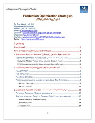 Management&DevelopmentCenter
1
Production Optimization Strategies
‫استراتيجيات‬
‫تعظيم‬
‫اإلنتاج‬
Dr. Eng. Samir Lotfi ALI
Management Consultant
Mobile : (+2) 01001790797
Email : s.ali@mdcegypt.com
LinkedIn : linkedin.com/in/dr-eng-samir-lotfi-ali-89072721
Web site: www.mdcegypt.com
YouTube : youtube.com/channel/UCT1zIJRUHcuiIsjaI6AinWw
Twitter: https://twitter.com/Mdcegypt
Contents
PURPOSE‫الهدف‬................................................................................................. 2
TYPES OF PRODUCTION OPTIMIZATION STRATEGIES................................................... 2
1. POSITIONING STRATEGY (FLEXIBILITY) )‫(المرونة‬ ‫اإلنتاجي‬ ‫الموقف‬ ‫استراتيجيات‬................ 3
POSITIONING STRATEGY ALTERNATIVES ‫بدائل‬
‫استراتيجيات‬
‫الموقف‬
‫اإلنتاجي‬ .......................4
HMLV HIGH MIX LOW VOLUME MANUFACTURING - PRODUCT FOCUSED .................................4
HVLM HIGH VOLUME LOW MIX MANUFACTURING - PROCESS FOCUSED...................................4
2. LEAD TIME STRATEGY (SPEED) ‫المنتج‬ ‫توفير‬ ‫سرعة‬ ‫استراتيجيات‬................................... 6
PULL STRATEGY ..................................................................................................6
PUSH STRATEGY..................................................................................................6
PULL/PUSH STRATEGY .........................................................................................6
FACTORS AFFECTING THE CHOICES BETWEEN LEAD TIME STRATEGIES: ....................9
1. PRODUCT STRUCTURE.................................................................................................9
2. PRODUCT LIFE CYCLE................................................................................................11
3. AGGREGATE PLANNING STRATEGY ‫للمنتجات‬ ‫المجمع‬ ‫التخطيط‬ ‫استراتيجية‬.................. 13
PROACTIVE STRATEGY: (DEMAND MANAGEMENT).................................................13
REACTIVE STRATEGY: CAPACITY OPTIONS: CHASE/ LEVEL ALTERNATIVES ..............13
1. CHASING DEMAND (DEMAND MATCHING)....................................................................13
2. LEVEL PRODUCTION .................................................................................................14
3. MIXED STRATEGY....................................................................................................14
 