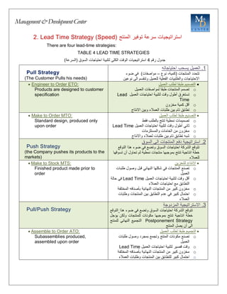 Management&DevelopmentCenter
2. Lead Time Strategy (Speed) ‫استراتيجيات‬
‫سرعة‬
‫توفير‬
‫المنتج‬
There are four lead-time strategies:
TABLE 4 LEAD TIME STRATEGIES
‫جدول‬
‫رقم‬
4
‫استراتيجيات‬
‫الوقت‬
‫الكلى‬
‫لتلبية‬
‫احتياجات‬
‫السوق‬
(
‫السرعة‬
)
Pull Strategy
(The Customer Pulls his needs)
1
.
‫العميل‬
‫يسحب‬
‫احتياجاته‬
‫تتحدد‬
‫المنتجات‬
(
‫كمية‬
-
‫نوع‬
–
‫مواصفات‬
)
‫في‬
‫ضوء‬
‫االحتياجات‬
‫والطلبيات‬
‫الفعلية‬
‫للعميل‬
‫وتنقسم‬
‫الى‬
‫نوعين‬
 Engineer to Order ETO:
Products are designed to customer
specification

‫التصميم‬
‫العميل‬ ‫لطلب‬ ‫طبقا‬
o
‫العميل‬ ‫لمواصفات‬ ‫طبقا‬ ‫المنتجات‬ ‫تصمم‬
o
‫تستغرق‬
‫أطول‬
‫وقت‬
‫لتلبية‬
‫احتياجات‬
‫العميل‬
Lead
Time
o
‫أقل‬
‫كمية‬
‫مخزون‬
o
‫تطابق‬
‫تام‬
‫بين‬
‫طلبات‬
‫العمالء‬
‫وبين‬
‫االنتاج‬
 Make to Order MTO:
Standard design, produced only
upon order

‫العميل‬ ‫لطلب‬ ‫طبقا‬ ‫التصنيع‬
o
‫تصميمات‬
‫فقط‬ ‫بالطلب‬ ‫تنتج‬ ‫نمطية‬
o
‫ثاني‬
‫أطول‬
‫وقت‬
‫لتلبية‬
‫احتياجات‬
‫العميل‬
Lead Time
o
‫مخزون‬
‫من‬
‫الخامات‬
‫والمستلزمات‬
o
‫شبه‬
‫تطابق‬
‫تام‬
‫بين‬
‫طلبات‬
‫لعمالء‬
‫واالنتاج‬
Push Strategy
(the Company pushes its products to the
markets)
2
.
‫استراتيجية‬
‫دفع‬
‫المنتجات‬
‫الى‬
‫السوق‬
‫تتوقع‬
‫الشركة‬
‫احتياجات‬
‫السوق‬
‫وتضع‬
‫في‬
‫ضوء‬
‫هذا‬
‫التوقع‬
‫خطة‬
‫انتاجية‬
‫تنتج‬
‫بموجبها‬
‫منتجات‬
‫نمطية‬
‫ثم‬
‫تحاول‬
‫أن‬
‫تسوقه‬
‫ا‬
‫للعمالء‬
 Make to Stock MTS:
Finished product made prior to
order

‫للتخزين‬ ‫االنتاج‬
o
‫تصنع‬
‫المنتجات‬
‫في‬
‫شكلها‬
‫النهائي‬
‫قبل‬
‫وصول‬
‫طلبات‬
‫العميل‬
o
‫أقل‬
‫وقت‬
‫لتلبية‬
‫احتياجات‬
‫العميل‬
Lead Time
‫في‬
‫حالة‬
‫التطابق‬
‫مع‬
‫احتياجات‬
‫العمالء‬
o
‫مخزون‬
‫كبير‬
‫من‬
‫المنتجات‬
‫النهائية‬
‫بأصنافه‬
‫المختلفة‬
o
‫احتمال‬
‫كبير‬
‫في‬
‫عدم‬
‫التطابق‬
‫بين‬
‫المنتجات‬
‫وطلبات‬
‫العمالء‬
Pull/Push Strategy
3
.
‫االستراتيجية‬
‫المزدوجة‬
‫تتوقع‬
‫الشركة‬
‫احتياجات‬
‫السوق‬
‫وتضع‬
‫في‬
‫ضوء‬
‫هذا‬
‫التوقع‬
‫خطة‬
‫انتاجية‬
‫تنتج‬
‫بموجبها‬
‫مكونات‬
‫للمنتجات‬
‫ولكن‬
‫يؤجل‬
Postponement Strategy
‫التجميع‬
‫النهائي‬
‫للمنتج‬
‫الى‬
‫أن‬
‫يصل‬
‫المنتج‬
 Assemble to Order ATO:
Subassemblies produced,
assembled upon order

‫العميل‬ ‫لطلب‬ ‫طبقا‬ ‫التجميع‬
o
‫تصنع‬
‫مكونات‬
‫المنتج‬
‫وتجمع‬
‫بمجرد‬
‫وصول‬
‫طلبات‬
‫العميل‬
o
‫وقت‬
‫قصير‬
‫لتلبية‬
‫احتياجات‬
‫العميل‬
Lead Time
o
‫مخزون‬
‫كبير‬
‫من‬
‫المنتجات‬
‫النهائية‬
‫بأصنافه‬
‫المختلفة‬
o
‫احتمال‬
‫كبير‬
‫للتطابق‬
‫بين‬
‫المنتجات‬
‫وطلبات‬
‫العمالء‬
 