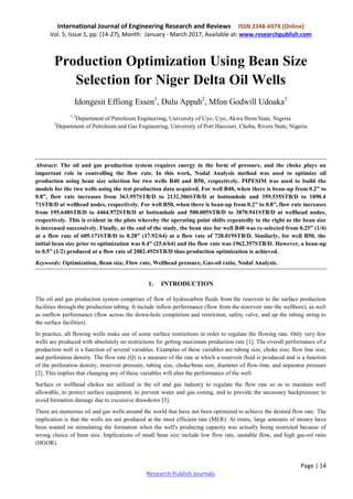 International Journal of Engineering Research and Reviews ISSN 2348-697X (Online)
Vol. 5, Issue 1, pp: (14-27), Month: January - March 2017, Available at: www.researchpublish.com
Page | 14
Research Publish Journals
Production Optimization Using Bean Size
Selection for Niger Delta Oil Wells
Idongesit Effiong Essen1
, Dulu Appah2
, Mfon Godwill Udoaka3
1,3
Department of Petroleum Engineering, University of Uyo, Uyo, Akwa Ibom State, Nigeria
2
Department of Petroleum and Gas Engineering, University of Port Harcourt, Choba, Rivers State, Nigeria
Abstract: The oil and gas production system requires energy in the form of pressure, and the choke plays an
important role in controlling the flow rate. In this work, Nodal Analysis method was used to optimize oil
production using bean size selection for two wells B40 and B50, respectively. PIPESIM was used to build the
models for the two wells using the test production data acquired. For well B40, when there is bean-up from 0.2” to
0.8”, flow rate increases from 363.957STB/D to 2132.306STB/D at bottomhole and 359.535STB/D to 1890.4
71STB/D at wellhead nodes, respectively. For well B50, when there is bean-up from 0.2” to 0.8”, flow rate increases
from 195.648STB/D to 4464.972STB/D at bottomhole and 500.005STB/D to 3870.941STB/D at wellhead nodes,
respectively. This is evident in the plots whereby the operating point shifts repeatedly to the right as the bean size
is increased successively. Finally, at the end of the study, the bean size for well B40 was re-selected from 0.25” (1/4)
at a flow rate of 605.171STB/D to 0.28” (17.92/64) at a flow rate of 728.019STB/D. Similarly, for well B50, the
initial bean size prior to optimization was 0.4” (25.6/64) and the flow rate was 1962.357STB/D. However, a bean-up
to 0.5” (1/2) produced at a flow rate of 2882.492STB/D thus production optimization is achieved.
Keywords: Optimization, Bean size, Flow rate, Wellhead pressure, Gas-oil ratio, Nodal Analysis.
1. INTRODUCTION
The oil and gas production system comprises of flow of hydrocarbon fluids from the reservoir to the surface production
facilities through the production tubing. It include inflow performance (flow from the reservoir into the wellbore), as well
as outflow performance (flow across the down-hole completion and restriction, safety valve, and up the tubing string to
the surface facilities).
In practice, all flowing wells make use of some surface restrictions in order to regulate the flowing rate. Only very few
wells are produced with absolutely no restrictions for getting maximum production rate [1]. The overall performance of a
production well is a function of several variables. Examples of these variables are tubing size, choke size, flow line size,
and perforation density. The flow rate (Q) is a measure of the rate at which a reservoir fluid is produced and is a function
of the perforation density, reservoir pressure, tubing size, choke/bean size, diameter of flow-line, and separator pressure
[2]. This implies that changing any of these variables will alter the performance of the well.
Surface or wellhead chokes are utilized in the oil and gas industry to regulate the flow rate so as to maintain well
allowable, to protect surface equipment, to prevent water and gas coning, and to provide the necessary backpressure to
avoid formation damage due to excessive drawdown [3].
There are numerous oil and gas wells around the world that have not been optimized to achieve the desired flow rate. The
implication is that the wells are not produced at the most efficient rate (MER). At times, large amounts of money have
been wasted on stimulating the formation when the well's producing capacity was actually being restricted because of
wrong choice of bean size. Implications of small bean size include low flow rate, unstable flow, and high gas-oil ratio
(HGOR).
 