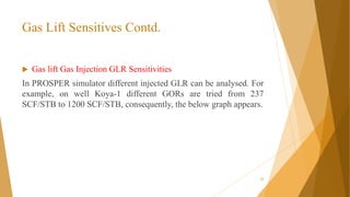 Gas Lift Sensitives Contd.
22
 Gas lift Gas Injection GLR Sensitivities
In PROSPER simulator different injected GLR can be analysed. For
example, on well Koya-1 different GORs are tried from 237
SCF/STB to 1200 SCF/STB, consequently, the below graph appears.
 