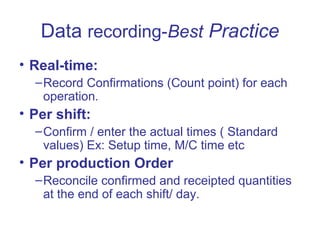 Data recording-Best Practice
• Real-time:
–Record Confirmations (Count point) for each
operation.
• Per shift:
–Confirm / enter the actual times ( Standard
values) Ex: Setup time, M/C time etc
• Per production Order
–Reconcile confirmed and receipted quantities
at the end of each shift/ day.
 