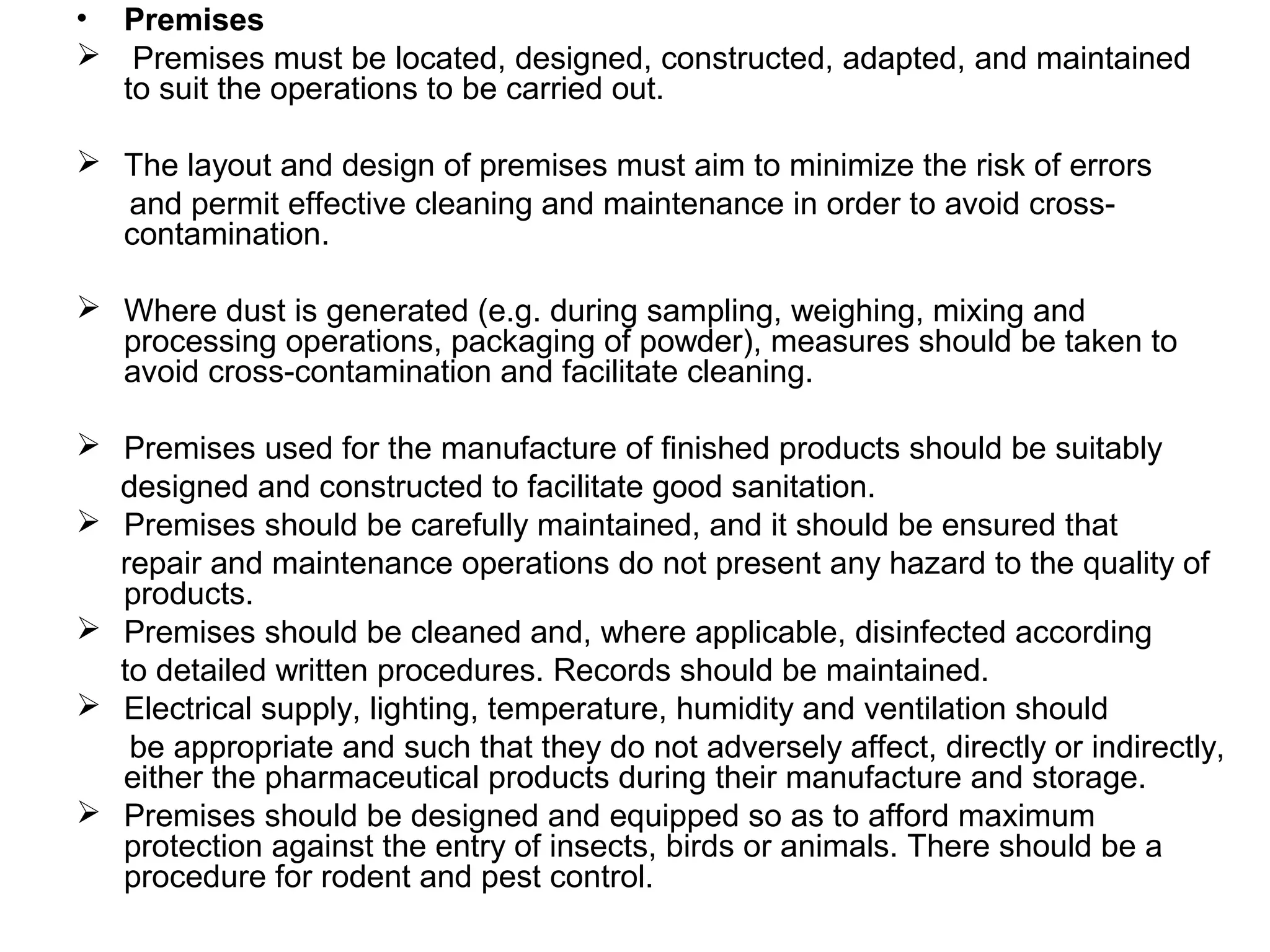 • Premises
 Premises must be located, designed, constructed, adapted, and maintained
to suit the operations to be carried out.
 The layout and design of premises must aim to minimize the risk of errors
and permit effective cleaning and maintenance in order to avoid crosscontamination.
 Where dust is generated (e.g. during sampling, weighing, mixing and
processing operations, packaging of powder), measures should be taken to
avoid cross-contamination and facilitate cleaning.
 Premises used for the manufacture of finished products should be suitably
designed and constructed to facilitate good sanitation.
 Premises should be carefully maintained, and it should be ensured that
repair and maintenance operations do not present any hazard to the quality of
products.
 Premises should be cleaned and, where applicable, disinfected according
to detailed written procedures. Records should be maintained.
 Electrical supply, lighting, temperature, humidity and ventilation should
be appropriate and such that they do not adversely affect, directly or indirectly,
either the pharmaceutical products during their manufacture and storage.
 Premises should be designed and equipped so as to afford maximum
protection against the entry of insects, birds or animals. There should be a
procedure for rodent and pest control.

 