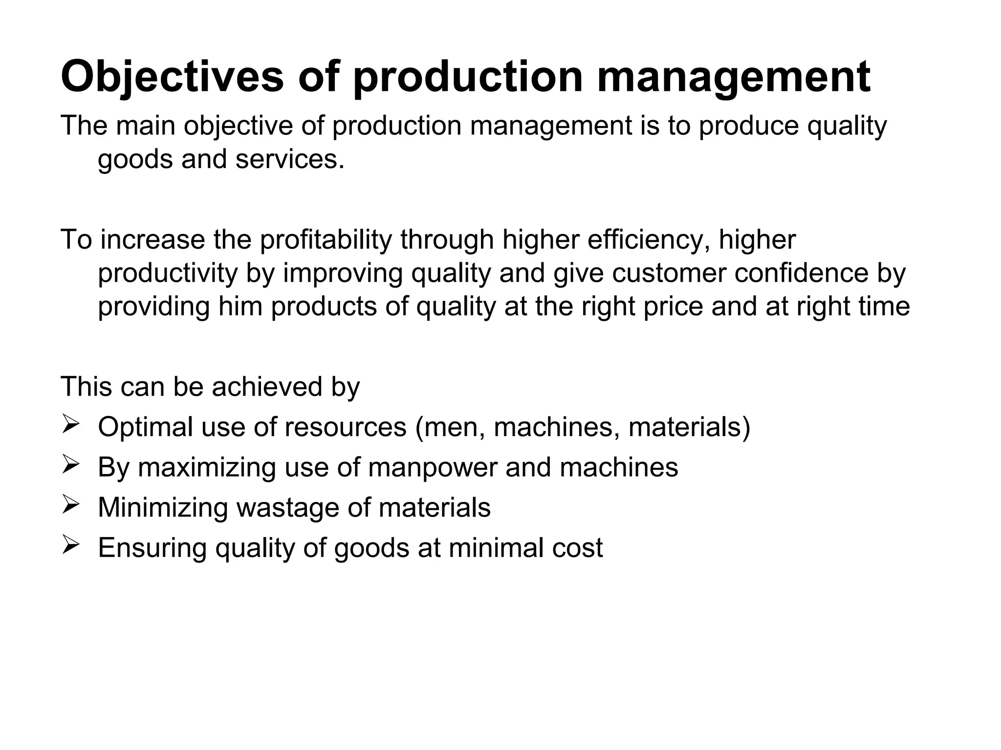 Objectives of production management
The main objective of production management is to produce quality
goods and services.
To increase the profitability through higher efficiency, higher
productivity by improving quality and give customer confidence by
providing him products of quality at the right price and at right time
This can be achieved by
 Optimal use of resources (men, machines, materials)
 By maximizing use of manpower and machines
 Minimizing wastage of materials
 Ensuring quality of goods at minimal cost

 