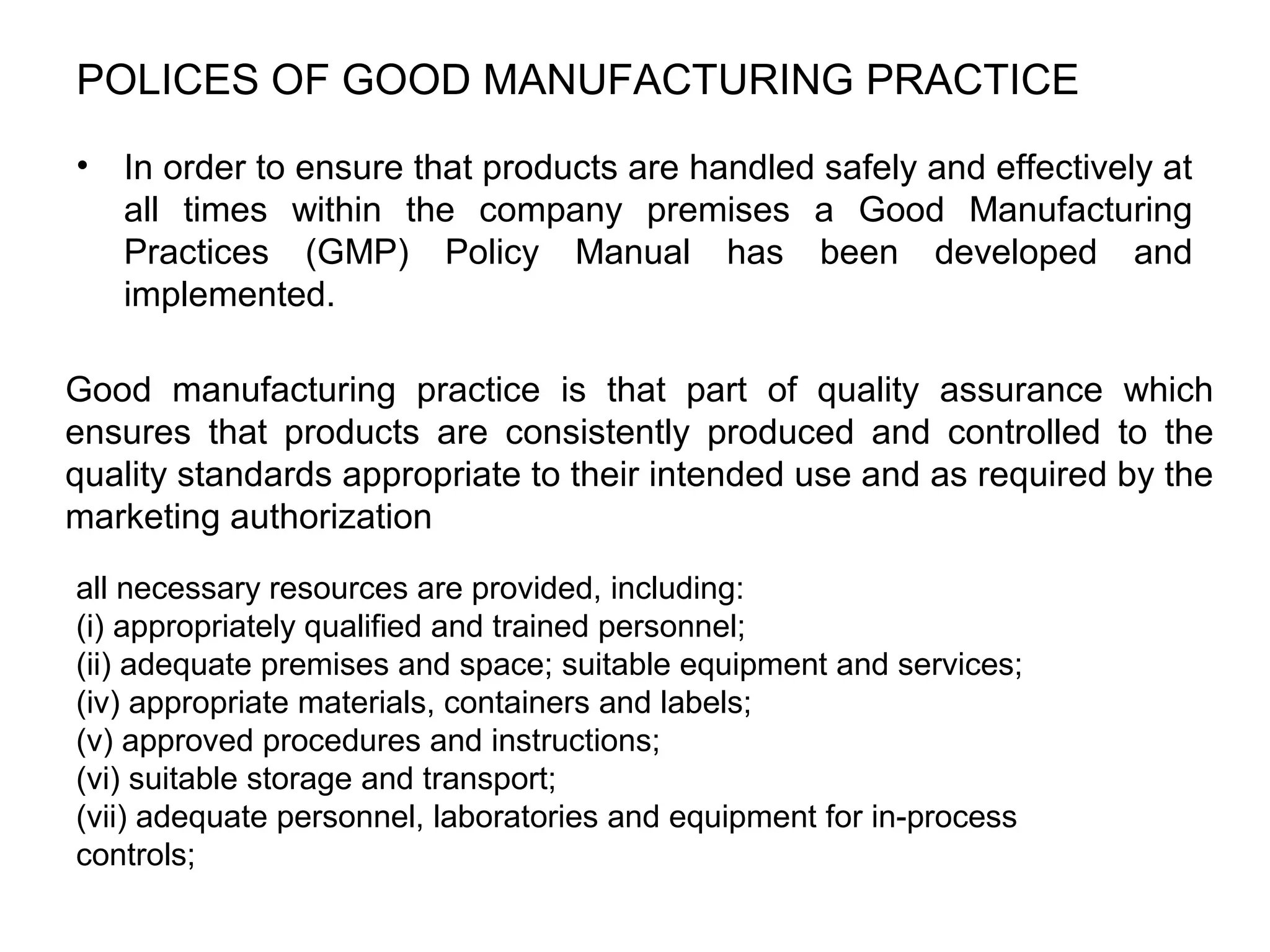 POLICES OF GOOD MANUFACTURING PRACTICE
•

In order to ensure that products are handled safely and effectively at
all times within the company premises a Good Manufacturing
Practices (GMP) Policy Manual has been developed and
implemented.

Good manufacturing practice is that part of quality assurance which
ensures that products are consistently produced and controlled to the
quality standards appropriate to their intended use and as required by the
marketing authorization
all necessary resources are provided, including:
(i) appropriately qualified and trained personnel;
(ii) adequate premises and space; suitable equipment and services;
(iv) appropriate materials, containers and labels;
(v) approved procedures and instructions;
(vi) suitable storage and transport;
(vii) adequate personnel, laboratories and equipment for in-process
controls;

 