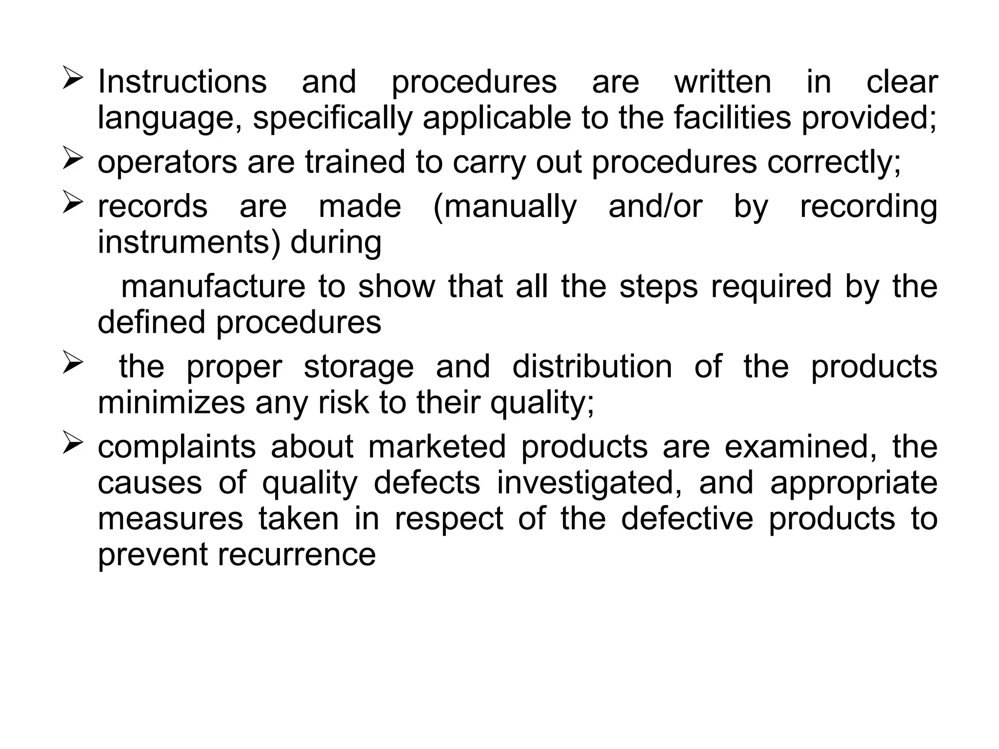  Instructions and procedures are written in clear
language, specifically applicable to the facilities provided;
 operators are trained to carry out procedures correctly;
 records are made (manually and/or by recording
instruments) during
manufacture to show that all the steps required by the
defined procedures
 the proper storage and distribution of the products
minimizes any risk to their quality;
 complaints about marketed products are examined, the
causes of quality defects investigated, and appropriate
measures taken in respect of the defective products to
prevent recurrence

 