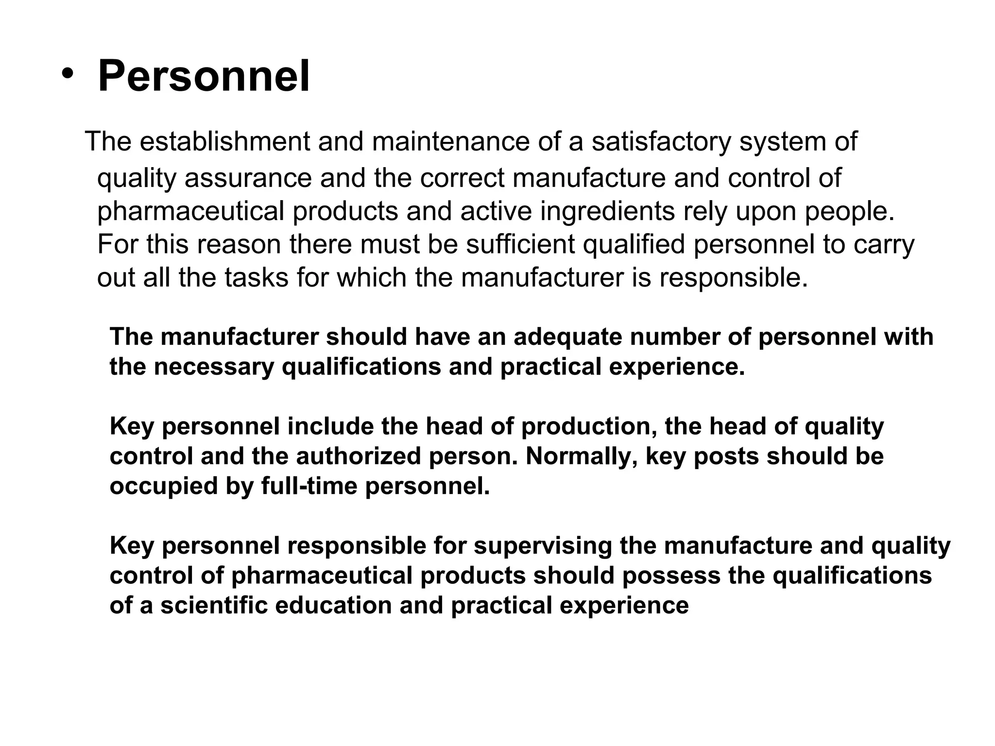 • Personnel
The establishment and maintenance of a satisfactory system of
quality assurance and the correct manufacture and control of
pharmaceutical products and active ingredients rely upon people.
For this reason there must be sufficient qualified personnel to carry
out all the tasks for which the manufacturer is responsible.
The manufacturer should have an adequate number of personnel with
the necessary qualifications and practical experience.
Key personnel include the head of production, the head of quality
control and the authorized person. Normally, key posts should be
occupied by full-time personnel.
Key personnel responsible for supervising the manufacture and quality
control of pharmaceutical products should possess the qualifications
of a scientific education and practical experience

 