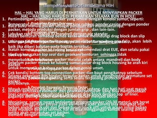 1. Production Packer Overview
2. Komponen Utama
3. Menyiapkan Packer
4. Memperlakukan Packer Selama RIH
5. Setting Packer
6. Penyebab Kegagalan Setting Packer
7. Releasing Packer
8. Penyebab Kegagalan Releasing Packer
9. Packer Yang Digunakan Di Asset 3
Menyiapkan PackerMemperlakukan Packer Selama RIH
HAL – HAL YANG HARUS DI PERHATIKAN SELAMA RUN IN HOLE:
1. Baca buku manual packer sebagai panduan dari manufakturnya.
2. Lakukan rabit terhadap ID mandrell dengan pig standar.
3. Ukur panjang dari: packer bawah, packer atas dan panjang stroke.
4. Ikatan koneksi packer ke tubing sesuai rekomendasi drat EUE, dan selalu pakai
back up tong.
5. Sebelum packer masuk ke lubang sumur putar drag block housing ke arah kiri
untuk memastikan bahwa packer dalam posisi unset.
6. Selama pekerjaan RIH hindari terputar kanan untuk menghindari premature set
packer.
7. Masuk rangkaian packer dengan kecepatan sedang, dan hati-hati saat masuk
liner casing untuk menghindari benturan drag block dengan top of liner.
8. Menjelang sampai target kedalaman program packer (20-30 meter), cek berat
beban angkat (pick up) dan beban turun (slack off) untuk acuan inisial beban
ketika akan melakukan set packer.
1. Pertimbangan pemilihan packer yang sesuai dengan kondisi sumur, seperti:
Temperatur sumur dengan jenis packing rubber, ponder casing dengan ponder
packer, metoda produksi dengan jumlah grip , dan lain-lain.
2. Hidari benturan terhadap benda keras untuk melindungi drag block dan slip
sehingga tidak mempersulit pengesetan akibat tumpulnya grip /slip, akan lebih
baik jika diberi balutan pada bagian tersebut.
3. Hindari kerusakan top seal dari gesekan/benturan sehingga tidak
menyebabkan kebocoran packer melalui celah antara mandrell dan body
packer.
4. Cek kondisi bottom-top connection packer, dan baut pengikatnya sebelum
membawa packer dari gudang serta selalu terpasang protector pada
pin/boxnya.
5. Hindari kerusakan element dari gesekan/benturan yang bisa menyebabkan
gagalnya sealing rubber dan berakibat packer menjadi bocor.
6. Hindari penggunaan grease pada element packer karena bisa mengikat iron
scale maupun debriss lainnya, hal ini bisa mengganggu kontak sealing antara
element dengan dinding casing.
HAL – HAL YANG HARUS DI PERHATIKAN UNTUK MENYIAPKAN PACKER
 
