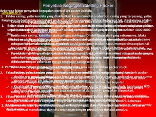 1. Production Packer Overview
2. Komponen Utama
3. Menyiapkan Packer
4. Memperlakukan Packer Selama RIH
5. Setting Packer
6. Penyebab Kegagalan Setting Packer
7. Releasing Packer
8. Penyebab Kegagalan Releasing Packer
9. Packer Yang Digunakan Di Asset 3
Setting PackerPenyebab Kegagalan Setting Packer
Langkah ke-4:
Parameter keberhasilan operasi set packer setidaknya memperhatikan beberapa hal, diantaranya adalah:
1. Beban pada packer yang terbaca pada weight indicator telah sesuai dengan rekomendasi manufaktur,
untuk packer dari Guiberson type GUP-IV maka recommended weight on packer sekitar 6000-8000
lbs.
Jika beban packer < 6000 lbs, maka sealing rubber tidak maksimal dan berakibat bocor atau adanya
komunikasi antara annulus dan string.
Jika beban packer > 8000 lbs, maka akan mengurangi usia pakai packing element dan efek BUCKLING
pada string. Pengaruh temperatur reservoar yang tinggi adalah elastisitas rubber akan berkurang
dan bahkan menjadi keras., an untuk jangka waktu yang lama maka bisa menyebabkan
kebocoran.
2. Pemilihan tipe packer dengan mempertimbangkan:
• Bottom hole pressure sumur. Sumur dengan potensi flowing maka menbutuhkan jenis packer
double grip untuk antisipasi gaya force up akibat bottom hol e pressure, sedangkan untuk sumur
dengan artificial lift cukukp dengan packer single grip.
• Karakteristik sumur. Meliputi temperature, keadaan casing ataukah open hole, kandungan H2S,
dan lain-lain, akan menentukan juga raw material dari packer yang akan digunakan.
• Rencana kerja lanjutan. Sumur yang di waktu mendatang akan dilakukan pekerjaan acidizing,
fracturing, unload Nitrogen maka perlu memakai packer tipe double grip.
3. Sebelum pemakaian perlu dilakukan inspeksi secara visual, dalam pekerjaan set mematuhi aturan
dalam manual manufaktur, dan test ketahanan dengan pressurized melalui annulus.
Beberapa faktor penyebab kegagalan operasi set packer adalah:
1. Faktor casing, yaitu kendala yang diakibatkan karena kondisi production casing yang terpasang, yaitu:
• Casing collapse sehingga ID casing mengerucut dan tidak standar, maka packer tidak bisa masuk
dan diset pada posisi kedalaman sesuai program. Untuk ini maka sebelum masuk rangkaian packer
perlu dilakukan pekerjaan perbaikan casing, semisal masuknya alat casing roller.
• Bottle neck casing, kabalikan dari collapse sehingga ID lebih besar dari yang seharusnya. Maka
harus nerubah program posisi kedalaman set packer, yaitu dengan menambahkan ataukah
mengurangi jumlah rangkaian. Merubah posisi kedalaman packer harus mempertimbangkan hal-
hal seperti: desain gas lift valve, panjang pocket casing, karakteris pasir formasi, dan lain-lain.
• Permukaan dinding casing tidak bersih, terutama akibat kontaminasi cement maupun scale yang
menempel sehingga akan menggangu kerja drag block dan grip. Untuk mengatasinya perlu
didahului dengan pekerjaan masuk rangkaian casing scrapper.
• Permukaan dinding casing rusak tidak rata maka bisa menyebabkan packer stuck.
2. Faktor string, yaitu kendala yang diakibatkan karena kondisi string yang terpasang, yaitu:
• Torsi ikatan tidak cukup; maka ketika dilakukan pemutaran string oleh rotary table, torsi tidak
diteruskan sampai ke packer sehingga J-slot packer belum release dan terputar.
• Tubing twisted dan buckling, maka beban packer tidak optimal karena pengaruh drag antara
tubing string dengan casing.
3. Faktor packer, yaitu kendala yang diakibatkan karena kondisi packer yang terpasang tidak sempurna
sehingga berakibat pada kegagalan fungsi dari komponen unit packernya itu sendiri. Beberapa
komponen itu seperti: kondisi spring pad, ketacaman grip, drag block, packing element, slot assembly
dan lain-lain.
 