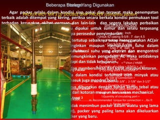1. Production Packer Overview
2. Komponen Utama
3. Menyiapkan Packer
4. Memperlakukan Packer Selama RIH
5. Setting Packer
6. Penyebab Kegagalan Setting Packer
7. Releasing Packer
8. Penyebab Kegagalan Releasing Packer
9. Packer Yang Digunakan Di Asset 3
Beberapa Packer Yang Digunakan
Agar packer selalu dalam kondisi siap pakai dan terawat maka penempatan
terbaik adalah ditempat yang kering, periksa secara berkala kondisi permukaan tool
terhadap kerusakan akibat goresan dan lain-lain dan segera lakukan perbaikan
sebelum packer akan disimpan atau dipakai untuk sumur dan selalu terpasang
theard protector. Di bawah ini beberapa perosedur penyimpanan:
1. Pada tempat penyimpanan yang tertutup sebaiknya tetap menggunakan AC(air
conditioner) baik untuk mendinginkan maupun memanaskan suhu dalam
ruangan sehingga terhindar dari fluktuasi suhu yang ekstrim dan mengontrol
kelembaban udara. Jika tidak memungkinkan pengadaan AC maka setidaknya
ruangan tetap dalam kondisi teratapi dan tidak kehujanan.
2. Secara periodik lakukan inspeksi dan membersihkan dari karat maupun kotoran.
3. Semua material metal sebaiknya dalam kondisi terlumasi oleh minyak atau
chemical corrosion inhibitor (termasuk juga mandrel bore).
4. Material yang bersifat elastik harus dibungkus dengan bahan kertas tebal atau
yang lainnya sehingga terlindungi dari kotoran maupun kerusakan mechanical.
5. Semua drat harus terpasang protektor.
6. Merotasi stok packer sehingga tidak menimbun packer dalam waktu yang lama
didalam gudang (first in first out), packer yang paling lama akan dikeluarkan
terlebih dahulu dibandingkan packer yang baru.
Storage
PACKER MOT MR 3 D/ DOUBLE GRIP PACKER (compress packer)
SPESIFIKASI PACKER
a. Size : Inch
- Untuk ID casing 9-5/8 ; 7 dan 4.5
b. Pounder Packer ( ppf )
- Csg 9-5/8” # dan #
- Csg 7” # dan #
- Csg 4-1/2” # dan #
c.Jenis Rubber
- 0 – 275 ⁰ F = Nitrile
- 275 ⁰ F - … ⁰ F = ⁰ Viton / HNBR
d. Durobility of rubber = B/M/U = // //
e. OD Drag block ( retracted) = …”
f. OD body packer
g. Size of Connection =
h. Size of Mandrell = 2-3/8” ; 2-7/8” dan 3-1/2”
i. Quantity of lower slip
j. Quantity of upper button slip
k. Range of rubber compress = ….-…. Lbs
l.Quantity of circulating port =
m. Recommended torque for connection = …lbs ft
n. Stroke length :
 
