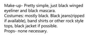 Make-up- Pretty simple, just black winged
eyeliner and black mascara.
Costumes: mostly black. Black jeans(ripped
if available), band shirts or other rock style
tops, black jacket if possible.
Props- none necessary.
 