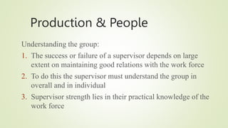 Production & People
Understanding the group:
1. The success or failure of a supervisor depends on large
extent on maintaining good relations with the work force
2. To do this the supervisor must understand the group in
overall and in individual
3. Supervisor strength lies in their practical knowledge of the
work force
 