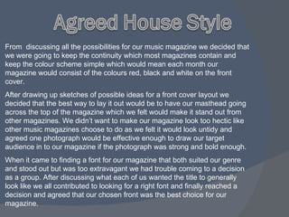 From  discussing all the possibilities for our music magazine we decided that we were going to keep the continuity which most magazines contain and keep the colour scheme simple which would mean each month our magazine would consist of the colours red, black and white on the front cover. After drawing up sketches of possible ideas for a front cover layout we decided that the best way to lay it out would be to have our masthead going across the top of the magazine which we felt would make it stand out from other magazines. We didn’t want to make our magazine look too hectic like other music magazines choose to do as we felt it would look untidy and agreed one photograph would be effective enough to draw our target audience in to our magazine if the photograph was strong and bold enough. When it came to finding a font for our magazine that both suited our genre and stood out but was too extravagant we had trouble coming to a decision as a group. After discussing what each of us wanted the title to generally look like we all contributed to looking for a right font and finally reached a decision and agreed that our chosen front was the best choice for our magazine.  
