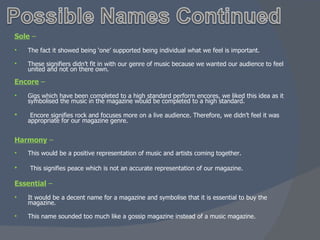 Sole  –  The fact it showed being ‘one’ supported being individual what we feel is important. These signifiers didn’t fit in with our genre of music because we wanted our audience to feel united and not on there own. Encore  – Gigs which have been completed to a high standard perform encores, we liked this idea as it symbolised the music in the magazine would be completed to a high standard. Encore signifies rock and focuses more on a live audience. Therefore, we didn’t feel it was appropriate for our magazine genre. Harmony  – This would be a positive representation of music and artists coming together.  This signifies peace which is not an accurate representation of our magazine. Essential  –  It would be a decent name for a magazine and symbolise that it is essential to buy the magazine. This name sounded too much like a gossip magazine instead of a music magazine. 