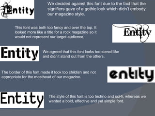 We decided against this font due to the fact that the signifiers gave of a gothic look which didn’t embody our magazine style. This font was both too fancy and over the top. It looked more like a title for a rock magazine so it would not represent our target audience. We agreed that this font looks too stencil like and didn’t stand out from the others. The border of this font made it look too childish and not appropriate for the masthead of our magazine. The style of this font is too techno and sci-fi, whereas we wanted a bold, effective and yet simple font. 