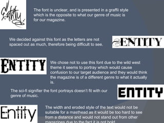 The font is unclear, and is presented in a graffii style which is the opposite to what our genre of music is for our magazine. We chose not to use this font due to the wild west theme it seems to portray which would cause confusion to our target audience and they would think the magazine is of a different genre to what it actually is. The width and eroded style of the text would not be suitable for a masthead as it would be too hard to see from a distance and would not stand out from other magazines due to the fact it is not bold. We decided against this font as the letters are not spaced out as much, therefore being difficult to see.  The sci-fi signifier the font portrays doesn’t fit with our genre of music. 