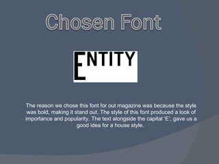The reason we chose this font for out magazine was because the style was bold, making it stand out. The style of this font produced a look of importance and popularity. The text alongside the capital ‘E’, gave us a good idea for a house style.  