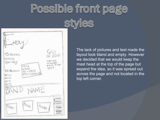 The lack of pictures and text made the layout look bland and empty. However we decided that we would keep the mast head at the top of the page but expand the idea, so it was spread out across the page and not located in the top left corner. 
