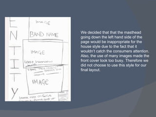 We decided that that the masthead going down the left hand side of the page would be inappropriate for the house style due to the fact that it wouldn’t catch the consumers attention. Also, the use of many images made the front cover look too busy. Therefore we did not choose to use this style for our final layout. 