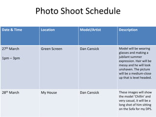 Photo Shoot Schedule
Date & Time    Location       Model/Artist   Description



27th March     Green Screen   Dan Cansick    Model will be wearing
                                             glasses and making a
1pm – 3pm                                    jubilant summer
                                             expression. Hair will be
                                             messy and he will look
                                             unshaven. The picture
                                             will be a medium-close
                                             up that is level headed.



28th March     My House       Dan Cansick    These images will show
                                             the model ‘Chillin’ and
                                             very casual, it will be a
                                             long shot of him sitting
                                             on the Sofa for my DPS.
 
