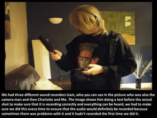 We had three different sound recorders Liam, who you can see in the picture who was also the
camera man and then Charlotte and Me. The image shows him doing a test before the actual
shot to make sure that it is recording correctly and everything can be heard, we had to make
sure we did this every time to ensure that the audio would definitely be recorded because
sometimes there was problems with it and it hadn't recorded the first time we did it.
 