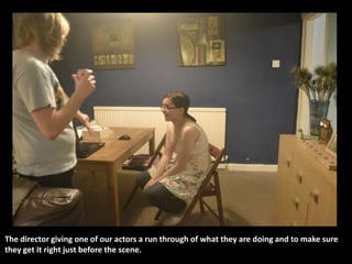 The director giving one of our actors a run through of what they are doing and to make sure
they get it right just before the scene.
 
