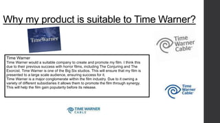 Why my product is suitable to Time Warner? 
Time Warner 
Time Warner would a suitable company to create and promote my film. I think this 
due to their previous success with horror films, including The Conjuring and The 
Exorcist. Time Warner is one of the Big Six studios. This will ensure that my film is 
presented to a large scale audience, ensuring success for it. 
Time Warner is a major conglomerate within the film industry. Due to it owning a 
variety of different subsidiaries it allows them to promote the film through synergy. 
This will help the film gain popularity before its release. 
 